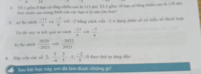 24
2. Tổ 1 gồm 8 bạn có tổng chiều cao là 115 đm. Tổ 2 gồm 10 bạn có tổng chiêu cao là 138 dm. 
Hội chiều cao trung bình của các bạn ở tổ não lớn hơn? 
3. a) So sánh  (-11)/5  và  (-7)/4  với ~ 2 bằng cách việt - 2 ở dạng phân số có mẫu số thích hợp 
Từ đó suy ra kết quả so sánh  (-11)/5  với  (-7)/4 
b) So sánh  2020/-2021  với  (-2022)/2021 
4. Sắp xếp các số 2;  5/-6 ;  3/5 ; -1;  (-2)/5 ; 0 theo thứ tự tăng dẫn. 
Sau bài học này, em đã làm được những gi?