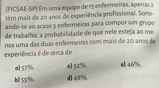 (FICSAE-SP) Em uma equipe de 15 enfermeiras, apenas 2
têm mais de 20 anos de experiência profissional. Sorte-
ando-se ao acaso 5 enfermeiras para compor um grupo
de trabalho, a probabilidade de que nele esteja ao me-
nos uma das duas enfermeiras com mais de 20 anos de
experiência é de cerca de
a) 57%. c) 52%. e) 46%.
b) 55%. d) 48%.