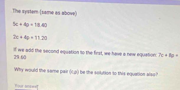 The system (same as above)
5c+4p=18.40
2c+4p=11.20
If we add the second equation to the first, we have a new equation: 7c+8p=
29.60
Why would the same pair (c,p) be the solution to this equation also? 
Your answe