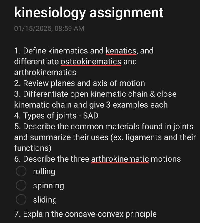 kinesiology assignment 
01/15/2025, 08:59 AM 
1. Define kinematics and kenatics, and 
differentiate osteokinematics and 
arthrokinematics 
2. Review planes and axis of motion 
3. Differentiate open kinematic chain & close 
kinematic chain and give 3 examples each 
4. Types of joints - SAD 
5. Describe the common materials found in joints 
and summarize their uses (ex. ligaments and their 
functions) 
6. Describe the three arthrokinematic motions 
rolling 
spinning 
sliding 
7. Explain the concave-convex principle