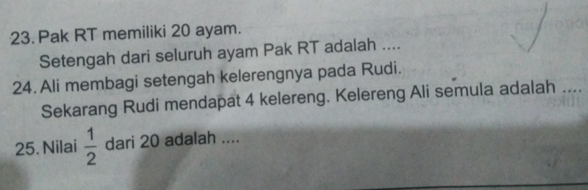 Pak RT memiliki 20 ayam. 
Setengah dari seluruh ayam Pak RT adalah .... 
24. Ali membagi setengah kelerengnya pada Rudi. 
Sekarang Rudi mendapat 4 kelereng. Kelereng Ali semula adalah .... 
25. Nilai  1/2  dari 20 adalah ....