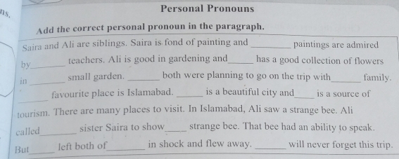 ns. 
Personal Pronouns 
Add the correct personal pronoun in the paragraph. 
Saira and Ali are siblings. Saira is fond of painting and _paintings are admired 
by_ teachers. Ali is good in gardening and_ has a good collection of flowers 
in _small garden. _both were planning to go on the trip with_ family. 
_ 
favourite place is Islamabad. _is a beautiful city and_ is a source of 
tourism. There are many places to visit. In Islamabad, Ali saw a strange bee. Ali 
called_ sister Saira to show_ strange bee. That bee had an ability to speak. 
But_ left both of_ in shock and flew away. _will never forget this trip.