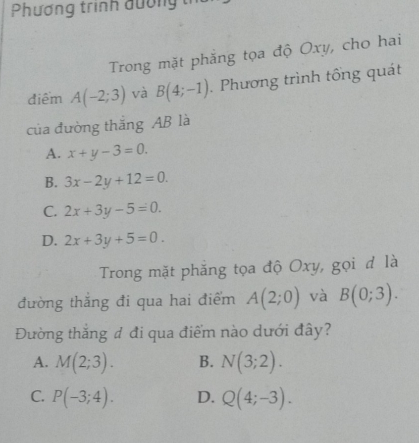 Phương trình đường tn
Trong mặt phăng tọa độ Oxy, cho hai
điểm A(-2;3) và B(4;-1). Phương trình tổng quát
của đường thắng AB là
A. x+y-3=0.
B. 3x-2y+12=0.
C. 2x+3y-5=0.
D. 2x+3y+5=0. 
Trong mặt phẳng tọa độ Oxy, gọi đ là
đường thắng đi qua hai điểm A(2;0) và B(0;3). 
Đường thắng đ đi qua điểm nào dưới đây?
A. M(2;3). B. N(3;2).
C. P(-3;4). D. Q(4;-3).