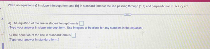 Write an equation (a) in slope-intercept form and (b) in standard form for the line passing through (1,7) and perpendicular to 3x+7y=1. 
a) The equation of the line in slope-intercept form is □. 
(Type your answer in slope-intercept form. Use integers or fractions for any numbers in the equation.) 
b) The equation of the line in standard form is □ . 
(Type your answer in standard form.)