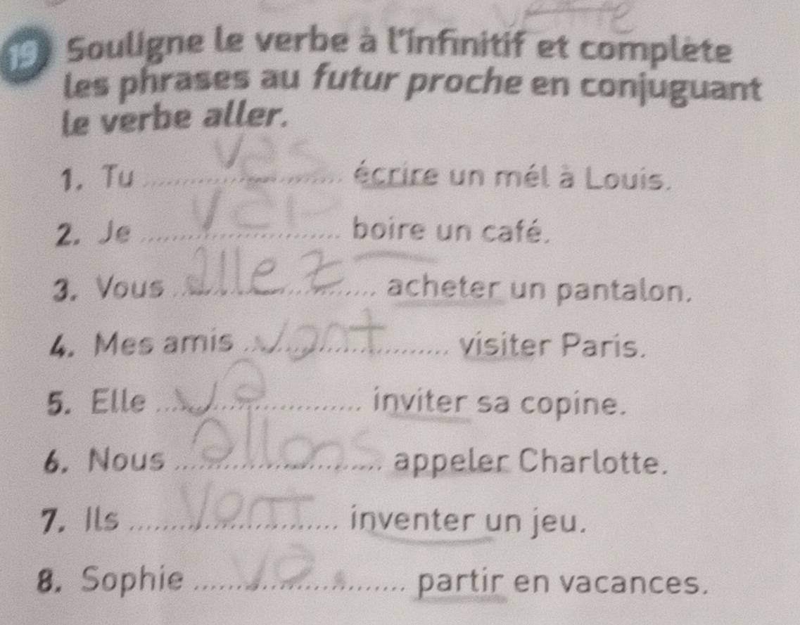 Souligne le verbe à l'infinitif et complète 
les phrases au futur proche en conjuguant 
le verbe aller. 
1. Tu _écrire un mél à Louis. 
2. Je _boire un café. 
3. Vous_ acheter un pantalon. 
4. Mes amis _visiter Paris. 
5. Elle _inviter sa copine. 
6. Nous _appeler Charlotte. 
7. Ils _inventer un jeu. 
8. Sophie _partir en vacances.