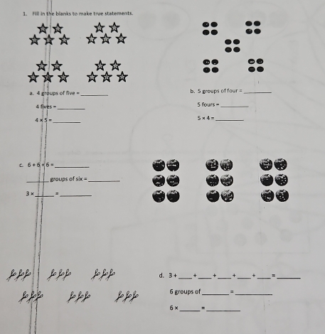 Fill in the blanks to make true statements. 
a. 4 groups of five _b. 5 groups of four _ 
_
4fives= 5 fours _ 
_
4* 5=
_
5* 4=
C 6+6+6= _ 
_groups of six= _
3* _ =_ 
d. 3+ _+_ _+ _+__
6 groups of _=_
6* _* 
_