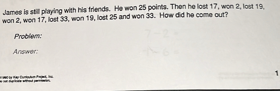 James is still playing with his friends. He won 25 points. Then he lost 17, won 2, lost 19, 
won 2, won 17, lost 33, won 19, lost 25 and won 33. How did he come out? 
Problem: 
Answer: 
b1990 by Key Curriculum Project, Inc. 
1 
to not duplicate without permission.