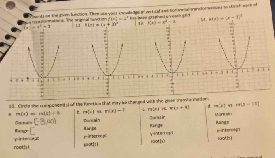 points on the given function. Then use your knowledge of vertical and horizontal transformations to sketch each of
en transformations. The original function f(x)=x^2 has been graphed on each grid.
(x)=x^2+3 12. h(x)=(x+3)^2 1 f(x)=x^2-3 k(x)=(x-3)^2
16. Circle the component(s) of the function that may be changed with the given transformation.
a. m(x) VS. m(x)+5 b. m(x) VS. m(x)-7 C. m(x) vS. m(x+9) d. m(x) VS. m(x-11)
Domain Domain Domain Domain
Range ≌ Range Range Range
y-intercept y-intercept y-intercept y-intercept
root(s) ζoot(s) root(s) root(s)