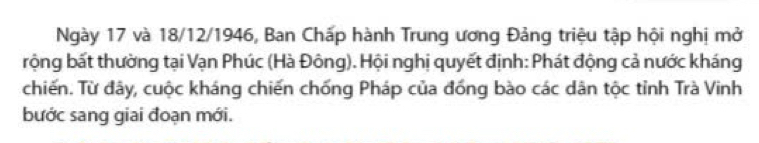 Ngày 17 và 18/12/1946, Ban Chấp hành Trung ương Đảng triệu tập hội nghị mở 
rộng bất thường tại Vạn Phúc (Hà Đông). Hội nghị quyết định: Phát động cả nước kháng 
chiến. Từ đây, cuộc kháng chiến chống Pháp của đồng bào các dân tộc tỉnh Trà Vinh 
bước sang giai đoạn mới.