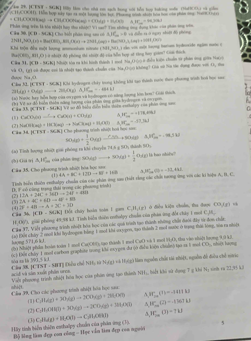 2âu 29. [CTST - SGK] Hãy lâm cho nhà em sạch bong với hỗn hợp baking soda (N af(CO_3) và giǎm
(CH)COOH). Hỗn hợp này tạo ra một lượng lớn bọt. Phương trình nhiệt hóa học của phản ứng. NaFfCe ),(5)
+ CH_3COOH(aq)to CH_3COONa(aq)+CO_2(g)+H_2O(l) ^ H_(201)°=94.30kJ
Phân ứng trên là tỏa nhiệt hay thu nh Vì sao? Tìm những ứng dụng khác của phản ứng trên.
ict?
Câu 30.[CD-SGK] Cho biết phân ứng sau có △ _1H_(201)^0>0 và diễn ra ở ngay nhiệt độ phòng.
2NH_4NO_3(s)+Ba(OH)_2,8H_2O(s)to 2NH_3(aq)+Ba(NO_3)_2(aq)+10H_2O(l)
Khi trộn đều một lượng ammonium nitrate (NH_4NO_3) rin với một lượng barium hydroxide ngặm nước (
Ba(OH)_2.8H_2O) ở nhiệt độ phòng thì nhiệt độ của hỗn hợp sẽ tăng hay giám? Giải thích.
Câu 31.|CD-SGK| Nhiệt tòa ra khi hình thành 1 mol Na_2O(s) ở điều kiện chuẩn từ phản ứng giữa Na(s)
và O_3(g) có được coi là nhiệt tạo thành chuẩn của Na_2O(s) không? Giá sử Na tác dụng được với O_3 thu
được Na_2O.
Câu 32. [CTST-SGK]K Khí hydrogen cháy trong không khí tạo thành nước theo phương trình hoá học sau:
2H_2(g)+O_2(g)to 2H_2O(g)△ _rH_(298)^0=-484kJ
(a) Nước hay hỗn hợp của oxygen và hydrogen có năng lượng lớn hơn? Giái thích.
(b) Vẽ sơ đồ biến thiên năng lượng của phản ứng giữa hydrogen và oxygen.
Câu 33. |CTST-SGK| Về sơ đồ biểu diễn biến thiên enthalpy của phân ứng sau:
(1) CaCO_3(s)xrightarrow rCaO(s)+CO_2(g) D, H_(298)°=+178,49kJ
(2) NaOH(aq)+HCl(aq)to NaCl(aq)+H_2O(l) H_(298)°=-57,3kJ
Câu 34.[CTST-SGK] Cho phương trình nhiệt hoá học sau:
SO_2(g)+ 1/2 O_2(g)xrightarrow i^9,V_iO_3SO_3(g) △ _rH_(298)^o=-98,5kJ
(a) Tính lượng nhiệt giải phóng ra khi chuyển 74,6 g SO_2 thành SO_3.
(b) Giá trị △ _rH_(298)^o của phản ứng: SO_3(g)to SO_2(g)+ 1/2 O_2(g) là bao nhiêu?
Câu 35. Cho phương trình nhiệt hóa học sau:
(1) 4A+8C+12Dto 8F+16B^(H_(298)°(l)=-32,4kJ.
Tính biến thiên enthalpy chuẩn của các phản ứng sau (biết rằng các chất tương ứng với các kí hiệu A, B, C,
D, F có cùng trạng thái trong các phương trình)
12A+24C+36Dto 24F+48B
(2) 2A+4C+6Dto 4F+8B
(3) 2F+4Bto A+2C+3D
(4)
Câu 36. | [CD-SGK] * Đốt cháy hoàn toàn 1 gam C_2)H_2(g) ở điều kiện chuẩn, thu được CO_2(g) và
H_2O(l) 2, giải phóng 49,98 kJ. Tính biến thiên enthalpy chuẩn của phản ứng đốt cháy 1 mol C_2H_2.
Câu 37. Viết phương trình nhiệt hóa học của các quá trình tạo thành những chất dưới đây từ đơn chất:
(a) Đốt cháy 2 mol khí hydrogen bằng 1 mol khí oxygen, tạo thành 2 mol nước ở trạng thái lỏng, tỏa ra nhiệt
lượng 571,6 kJ.
(b) Nhiệt phân hoàn toàn 1 mol Cu(OH)_2 2 tạo thành 1 mol CuO và 1 mol H_2O , thu vào nhiệt lượng 9,0 kJ.
(c) Đốt cháy 1 mol carbon graphite trong khí oxygen dư (ở điều kiện chuẩn) tạo ra 1 mol CO_2, nhiệt lượng
tỏòa ra là 393,5 kJ.
Câu 38. [CTST - SBT] Điều chế NH_3 từ N_2(g) và H_2(g) làm nguồn chất tải nhiệt, nguồn đề điều chế nitric
acid và sản xuất phân urea.
Viết phương trình nhiệt hóa học của phản ứng tạo thành NH_3 , biết khi sử dụng 7 g khí N_2 sinh ra 22,95 kJ
nhiệt.
Câu 39. Cho các phương trình nhiệt hóa học sau:
(1) C_2H_4(g)+3O_2(g)to 2CO_2(g)+2H_2O(l) ^ H_(298)^o(1)=-1411kJ
(2) C_2H_5OH(l)+3O_2(g)to 2CO_2(g)+3H_2O(l) ^ H_(298)^o(Z)=-1367kJ
(3) C_2H_4(g)+H_2O(l)to C_2H_5OH(l)
^ H_(298)°(3)=?kJ
Hãy tính biến thiên enthalpy chuẩn của phản ứng (3).
Bộ lông làm đẹp con công - Học vấn làm đẹp con người 5