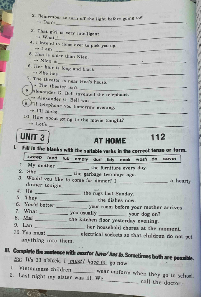 Remember to turn off the light before going out. 
→ Don't_ 
3. That girl is very intelligent. 
→ What_ 
4. I intend to come over to pick you up. 
I am_ 
5. Hoa is older than Nien. 
Nien is_ 
6. Her hair is long and black. 
→ She has_ 
7. The theater is near Hoa's house. 
→ The theater isn't_ 
8. Alexander G. Bell invented the telephone. 
→ Alexander G. Bell was_ 
9. I'll telephone you tomorrow evening. 
I'll make_ 
10. How about going to the movie tonight? 
_ 
Let's 
UNIT 3 112 
AT HOME 
l. Fill in the blanks with the suitable verbs in the correct tense or form. 
sweep feed rub empty dust tidy cook wash do cover 
1. My mother _the furniture every day. 
2. She _the garbage two days ago. 
3. Would you like to come for dinner? I _a hearty 
dinner tonight. 
4. He _the rugs last Sunday. 
5. They _the dishes now. 
6. You'd better _your room before your mother arrives. 
7. What _you usually _your dog on? 
8. Mai _the kitchen floor yesterday evening. 
9. Lan _her household chores at the moment. 
10. You must _electrical sockets so that children do not put 
anything into them. 
III. Complete the sentence with mustor have/has to. Sometimes both are possible. 
Ex: It's 11 o'clock. I must/ have to_ go now 
1. Vietnamese children _wear uniform when they go to school. 
2. Last night my sister was ill. We _call the doctor.