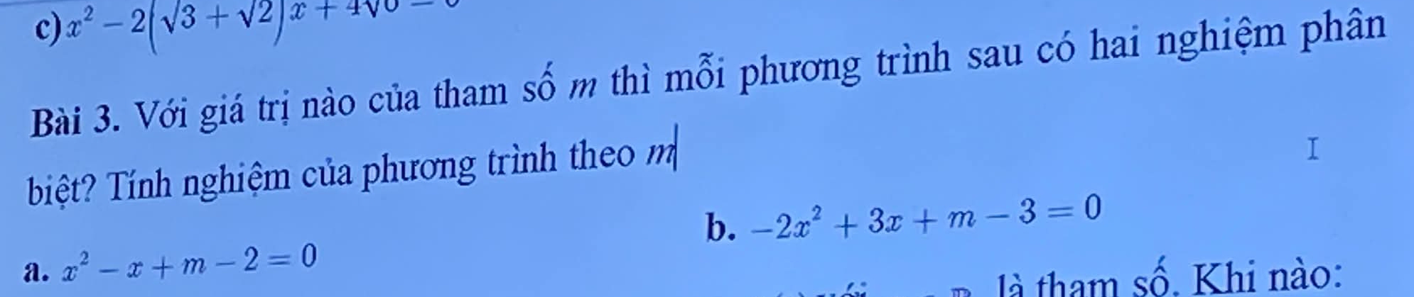 c) x^2-2(sqrt(3)+sqrt(2))x+4sqrt(0)-
Bài 3. Với giá trị nào của tham số m thì mỗi phương trình sau có hai nghiệm phân
iệt? Tính nghiệm của phương trình theo m
b.
a. x^2-x+m-2=0 -2x^2+3x+m-3=0
là tham số. Khi nào: