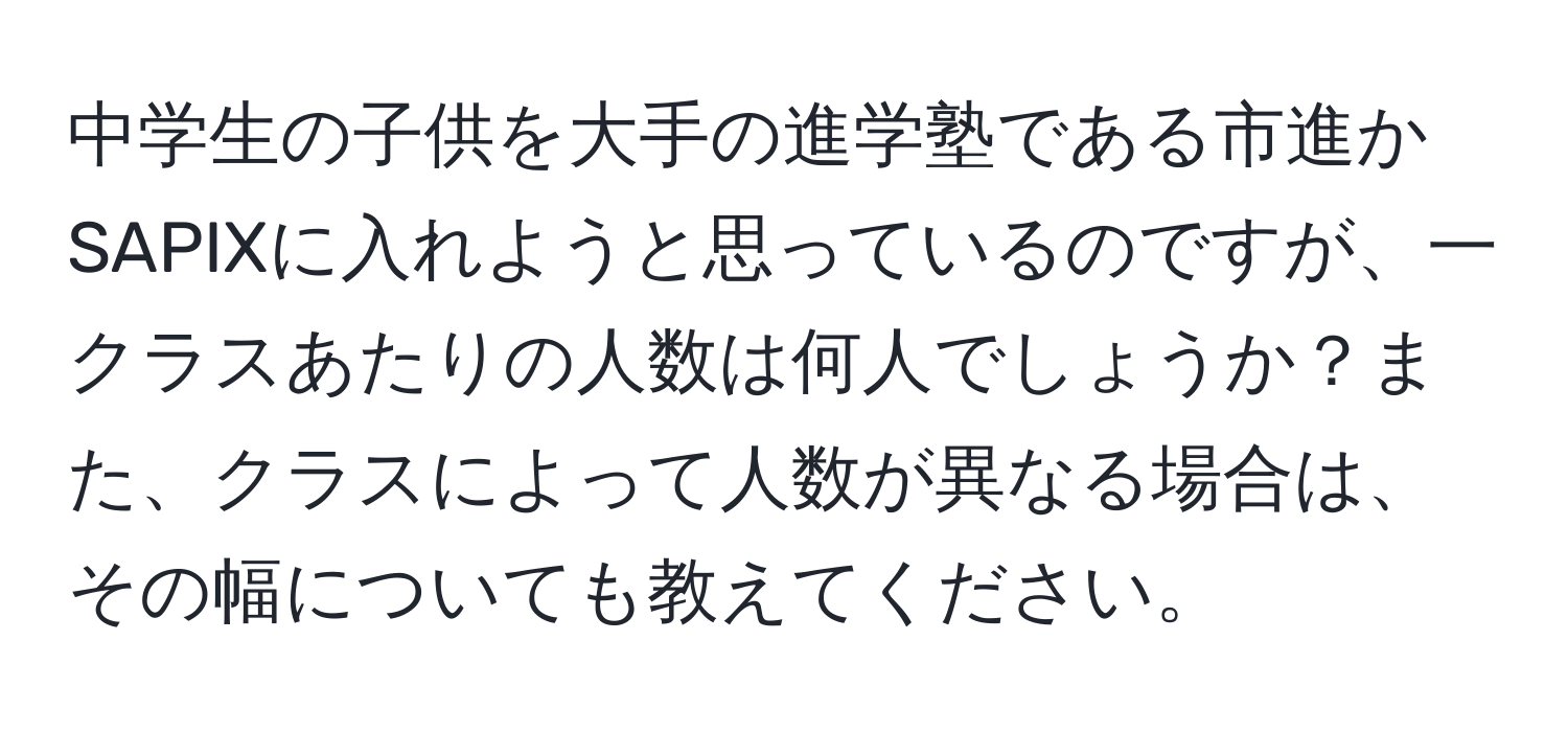 中学生の子供を大手の進学塾である市進かSAPIXに入れようと思っているのですが、一クラスあたりの人数は何人でしょうか？また、クラスによって人数が異なる場合は、その幅についても教えてください。