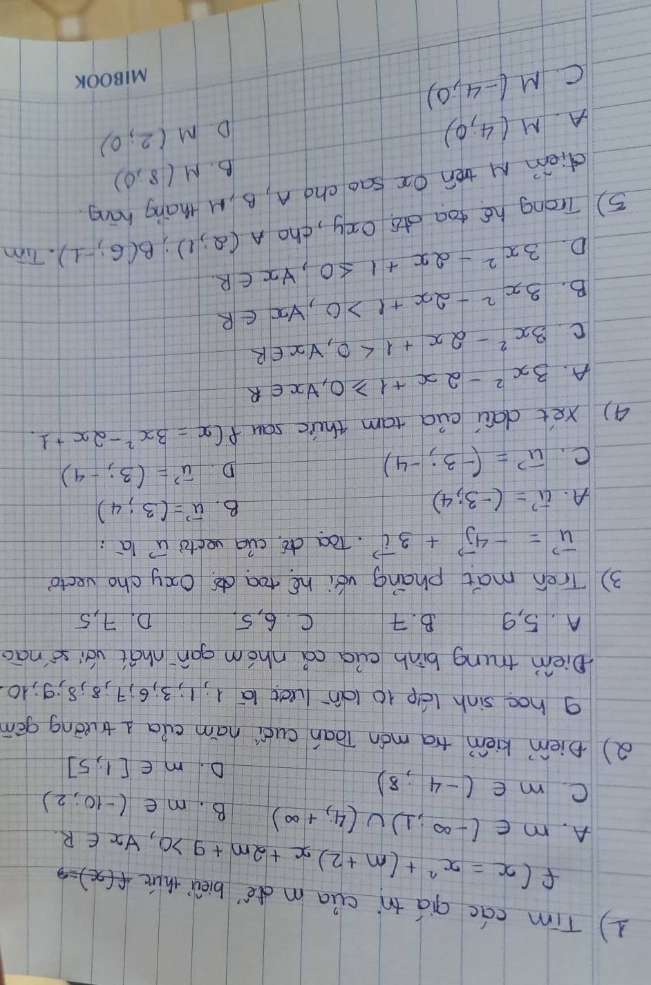 Tim cac qiá tn clia mde bièu thuè f(x)=3
A. f(x)=x^2+(m+2)x+2m+9>0,forall x∈ R.
m∈ (-∈fty ,1)∪ (4,+∈fty ) B. m∈ (-10,2)
C. m∈ (-4,8) D. n∈ [1,5]
() piem kiém ta món Tòan cuói ham cua l truōng gán
g hoe sinh lep 10 lanluct 1a 1; 1; 3; 6, 7; 8; 8; 9; 10.
Diem trung binh euà cá nhóm gan `nhat vái sènāo
A. 5, 9 B. 7 C. 6, 5 D. 7, 5
3 ) Treh mat phang véi hé toado Oxy cho vecto
vector u=-4vector j+3vector i Toa dó. cuq vecto vector u la :
A. vector u'=(-3;4) B. vector u=(3;4)
C. vector u=(-3;-4)
D. vector u'=(3;-4)
() xet daci cid tam thirc sau f(x=3x^2-2x+1
A. 3x^2-2x+1≥slant 0, forall x∈ R
C. 3x^2-2x+1<0</tex>, forall x∈ R
B. 3x^2-2x+1>0, forall x∈ R
D. 3x^2-2x+1≤ 0, forall x∈ R. 
5) Trong hé foa dó oxy, tho A(2,1); B(6,-1). Tim
diem M tén Qe sao cng A, B M thang háng
B. M(8,0)
A. M(4,0)
D M(2,0)
C. M(-4,0)