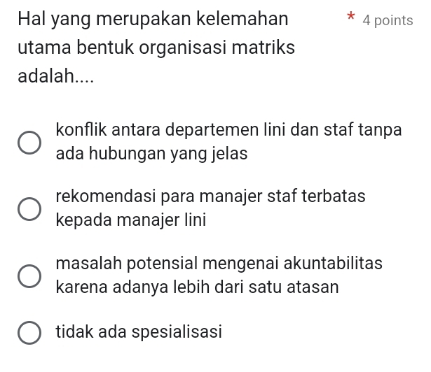 Hal yang merupakan kelemahan 4 points
utama bentuk organisasi matriks
adalah....
konflik antara departemen lini dan staf tanpa
ada hubungan yang jelas
rekomendasi para manajer staf terbatas
kepada manajer lini
masalah potensial mengenai akuntabilitas
karena adanya lebih dari satu atasan
tidak ada spesialisasi