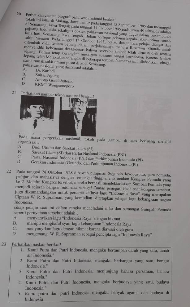 Perhatikan catatan biografi pahalwan nasional berikut!
tokoh ini lahir di Malang, Jawa Timur pada tanggal 15 September 1905 dan meninggal
di Semarang, Jawa Tengah pada tanggal 14 Oktober 1945 pada umur 40 tahun. Ia adalah
pejuang Indonesia sekaligus dokter, pahlawan nasional yang gugur dalam pertempuran
lima hari, Semarang Jawa Tengah. Beliau bertugas sebagai kepala laboratorium rumah
sakit Purusara. Pada tanggal 14 Oktober 1945, beliau dan tentara pelajar dicegat dan
ditembak oleh tentara Jepang dalam perjalanannya menuju Reservoir Siranda untuk
menyelidiki kebeneran desas-desus bahwa reservoir siranda telah diracun oleh tentara
Jepang. Beliau tetap berangkat meskipun suasana sangat berbahaya. Karena tentara
Jepang telah Melakukan serangan di beberapa tempat. Namanya kini diabadikan sebagai
nama rumah sakit umum pusat di kota Semarang.
pahlawan nasional yang dimkasud adalah….
A. Dr. Kariadi
B. Sultan Agung
C. Amono Gondohutomo
D KRMT Wongsonegoro
21 Perhatikan gambar tokoh nasional berikut!
a pergerakan nasional, tokoh pada gambar di atas berjuang melalui
organisasi…
A. Budi Utomo dan Sarekat Islam (SI)
B. Sarekat Islam (SI) dan Partai Nasional Indonesia (PNI)
C. Partai Nasional Indonesia (PNI) dan Perhimpunan Indonesia (PI)
D Gerakan Indonesia (Gerindo) dan Perhimpunan Indonesia (PI)
22 Pada tanggal 28 Oktober 1928 dibawah pimpinan Sugondo Joyopuspito, para pemuda,
pelajar, dan mahasiswa dengan semangat tinggi melaksanakan Kongres Pemuda yang
ke-2. Melalui Kongres tersebut, mereka berhasil mendeklarasikan Sumpah Pemuda yang
menjadi sejarah bangsa Indonesia sebagai Zaman penegas. Pada saat kongres tersebut,
juga dikumandangkan untuk pertama kalinya lagu “Indonesia Raya” yang merupakan
Ciptaan W. R. Supratman, yang kemudian ditetapkan sebagai lagu kebangsaan negara
Indonesia.
sikap pelajar saat ini dalam rangka meneladani nilai dan semangat Sumpah Pemuda
seperti pernyataan tersebut adalah….
A. menyanyikan lagu “Indonesia Raya” dengan hikmat
B. mampu menghafal syair lagu kebangsaan “Indonesia Raya”
C. menyanyikan lagu dengan hikmat karena diawasi oleh guru
D mengenang W. R. Supratman sebagai pencipta lagu “Indonesia Raya”
23 Perhatikan naskah berikut!
1. Kami Putra dan Putri Indonesia, mengaku bertumpah darah yang satu, tanah
air Indonesia."
2. Kami Putra dan Putri Indonesia, mengaku berbangsa yang satu, bangsa
Indonesia."
3. Kami Putra dan Putri Indonesia, menjunjung bahasa persatuan, bahasa
Indonesia."
4. Kami Putra dan Putri Indonesia, mengaku berbudaya yang satu, budaya
Indonesia."
5. Kami putra dan putri Indonesia mengaku banyak agama dan budaya di
Indonesia