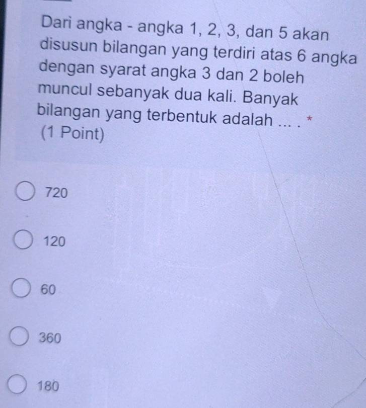 Dari angka - angka 1, 2, 3, dan 5 akan
disusun bilangan yang terdiri atas 6 angka
dengan syarat angka 3 dan 2 boleh
muncul sebanyak dua kali. Banyak
bilangan yang terbentuk adalah ... . *
(1 Point)
720
120
60
360
180