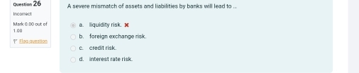 A severe mismatch of assets and liabilities by banks will lead to .
Incorrect
a. liquidity risk. 
Mark 0.00 out of 1.00
b.foreign exchange risk.
1* Flaq question c. cred t risk
d. interest rate risk.