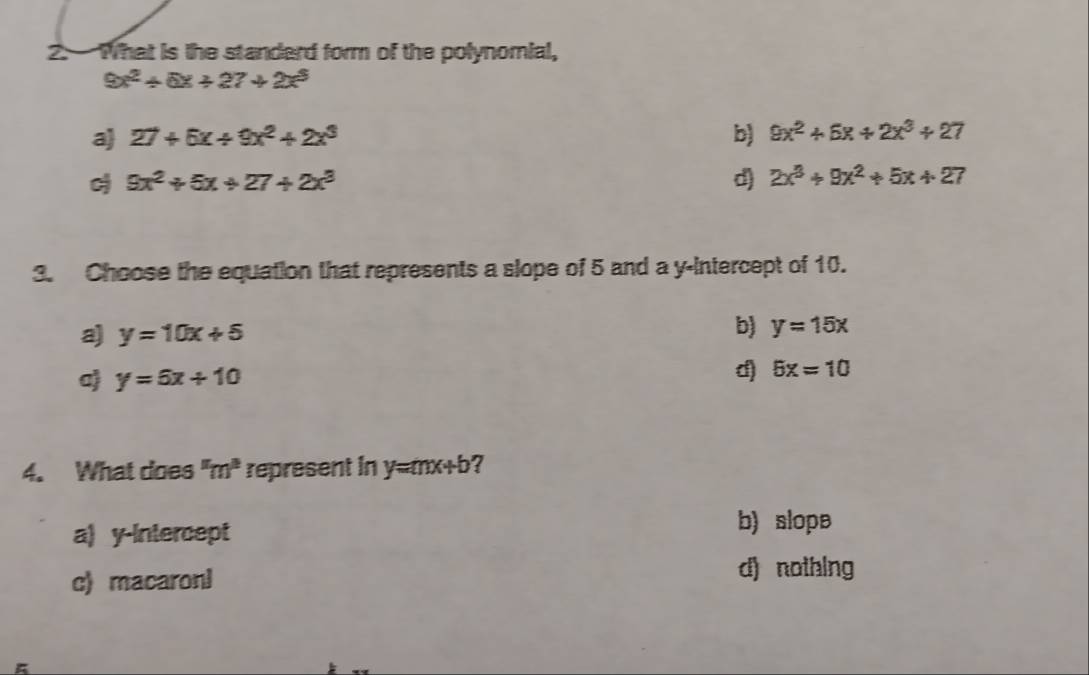 What is the standard form of the polynomial,
9x^2+6x+27+2x^3
a 27+6x+9x^2+2x^3 b) 9x^2+6x+2x^3+27
9x^2+6x+27+2x^3
d) 2x^3+9x^2+5x+27
3. Choose the equation that represents a slope of 5 and a y-intercept of 10.
a) y=10x+5 b) y=15x
aj y=6x+10
d) 5x=10
4. What does "m" represent in y=mx+b ?
a) y-Intercept
b) slope
c) macaroni
d) nothing