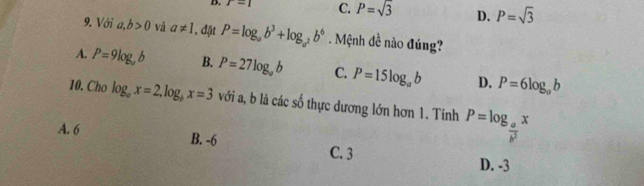 r=1 C. P=sqrt(3) P=sqrt(3)
D.
9. Với a,b>0 vå a!= 1 , đặt P=log _ab^3+log _a^2b^6 Mệnh đề nào đúng?
A. P=9log _ab B. P=27log _ab C. P=15log _ab D. P=6log _ab
10. Cho log _ax=2, log _bx=3 với a, b là các số thực dương lớn hơn 1. Tính P=log _ a/b^2 x
A. 6 B. -6 C. 3
D. -3