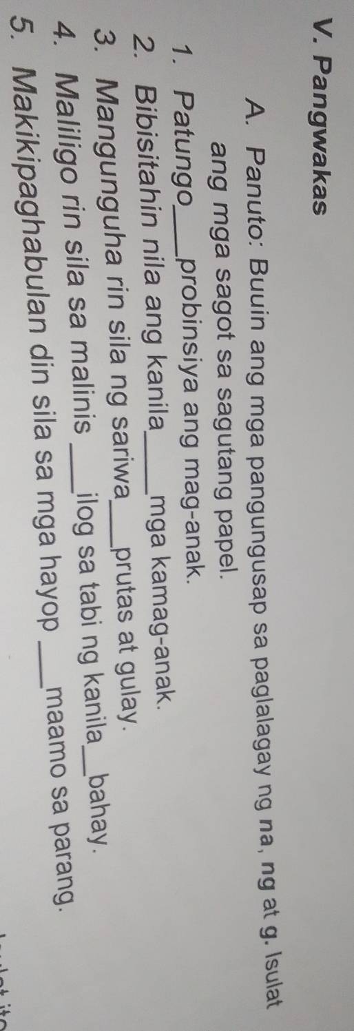 Pangwakas 
A. Panuto: Buuin ang mga pangungusap sa paglalagay ng na, ng at g. Isulat 
ang mga sagot sa sagutang papel. 
1. Patungo_ probinsiya ang mag-anak. 
2. Bibisitahin nila ang kanila_ mga kamag-anak. 
3. Mangunguha rin sila ng sariwa_ prutas at gulay. 
4. Maliligo rin sila sa malinis _ilog sa tabi ng kanila _bahay. 
5. Makikipaghabulan din sila sa mga hayop _maamo sa parang.