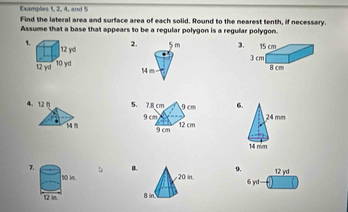 Examples 1, 2, 4, and 5 
Find the lateral area and surface area of each solid. Round to the nearest tenth, if necessary. 
Assume that a base that appears to be a regular polygon is a regular polygon. 
1. 3. 
2. 

4. 5. 6. 


7. 
8.
9. 12 yd
6 yd