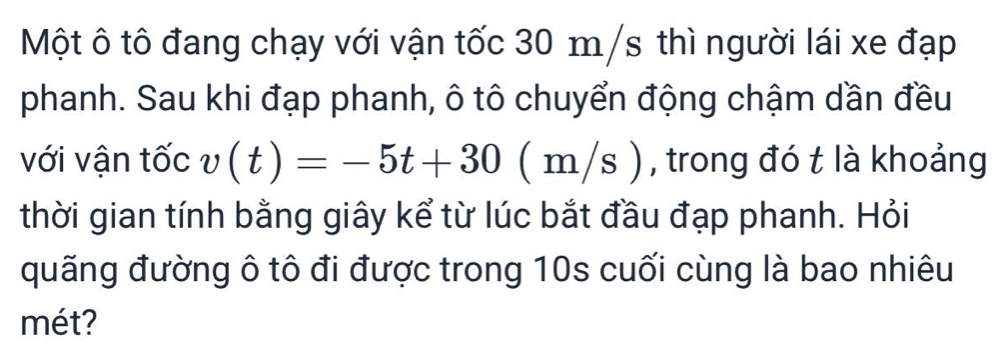 Một ô tô đang chạy với vận tốc 30 m/s thì người lái xe đạp 
phanh. Sau khi đạp phanh, ô tô chuyển động chậm dần đều 
với vận tốc v(t)=-5t+30 ( m/s ), trong đó t là khoảng 
thời gian tính bằng giây kể từ lúc bắt đầu đạp phanh. Hỏi 
quãng đường ô tô đi được trong 10s cuối cùng là bao nhiêu 
mét?