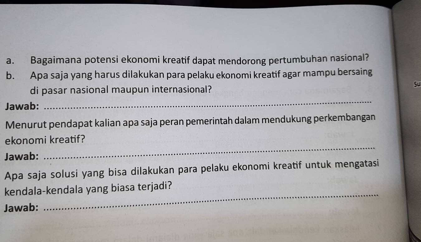 Bagaimana potensi ekonomi kreatif dapat mendorong pertumbuhan nasional? 
b. Apa saja yang harus dilakukan para pelaku ekonomi kreatif agar mampu bersaing 
di pasar nasional maupun internasional? 
Su 
Jawab: 
_ 
Menurut pendapat kalian apa saja peran pemerintah dalam mendukung perkembangan 
_ 
ekonomi kreatif? 
Jawab: 
Apa saja solusi yang bisa dilakukan para pelaku ekonomi kreatif untuk mengatasi 
kendala-kendala yang biasa terjadi? 
Jawab: 
_