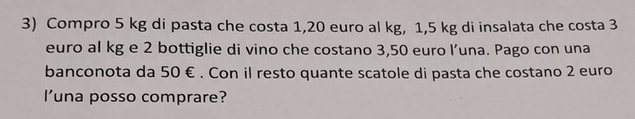 Compro 5 kg di pasta che costa 1,20 euro al kg, 1,5 kg di insalata che costa 3
euro al kg e 2 bottiglie di vino che costano 3,50 euro l’una. Pago con una 
banconota da 50 €. Con il resto quante scatole di pasta che costano 2 euro
l'una posso comprare?