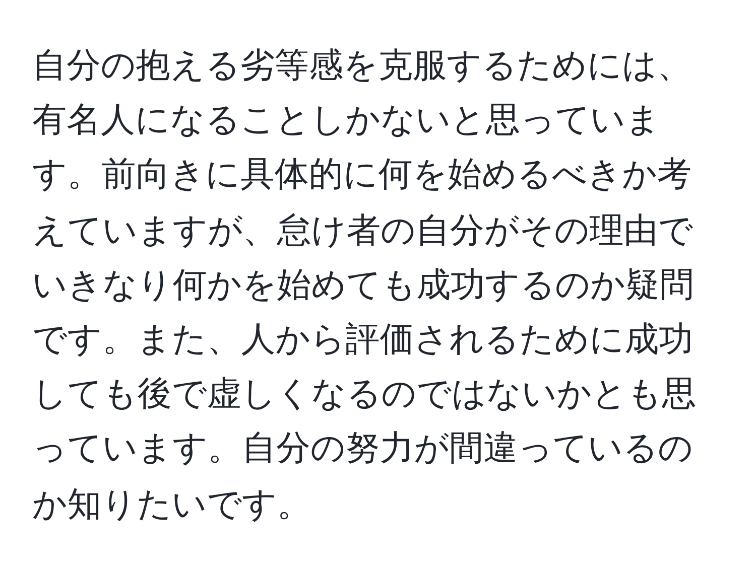 自分の抱える劣等感を克服するためには、有名人になることしかないと思っています。前向きに具体的に何を始めるべきか考えていますが、怠け者の自分がその理由でいきなり何かを始めても成功するのか疑問です。また、人から評価されるために成功しても後で虚しくなるのではないかとも思っています。自分の努力が間違っているのか知りたいです。