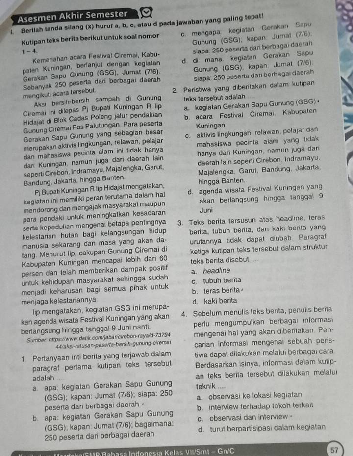 Asesmen Akhir Semester
I. Berilah tanda silang (x) huruf a, b, c, atau d pada jawaban yang paling tepat!
1 - 4. c. mengapa kegiatan Gerakan Sapu
Gunung (GSG); kapan: Jumat (7/6);
Kutipan teks berita berikut untuk soal nomor
Kemeriahan acara Festival Ciremai, Kabu- siapa: 250 peserta dari berbagai daerah
paten Kuningan, berfanjut dengan kegiatan d. di mana: kegiatan Gerakan Sapu
Gerakan Sapu Gunung (GSG), Jumat (7/6). Gunung (GSG); kapan: Jumat (7/6).
Sebanyak 250 peserta dan berbagai daerah siapa: 250 peserta dari berbagaı daerah
mengikuti acara tersebut. 2. Peristiwa yang diberitakan dalam kutipan
Aksi bersih-bersih sampah di Gunung teks tersebut adalah
Ciremai ini dilepas Pj Bupati Kuningan R lip
Hidajat di Blok Cadas Poleng jalur pendakian a. kegiatan Gerakan Sapu Gunung (GSG) 
Gunung Ciremai Pos Palutungan. Para peserta b. acara Festival Ciremai, Kabupaten
Kuningan
Gerakan Sapu Gunung yang sebagian besar
merupakan aktivis lingkungan, relawan, pelajar c. aktivis lingkungan, relawan, pelajar dan
dan mahasiswa pecinta alam ini tidak hanya mahasiswa pecinta alam yang tidak 
dari Kuningan, namun juga dari daerah lain hanya dar Kuningan, namun juga dan
seperti Cirebon, Indramayu, Majalengka, Garut, daerah lain seperti Cirebon, Indramayu.
Bandung, Jakarta, hingga Banten. Majalengka, Garut, Bandung, Jakarta
Pj Bupati Kuningan R lip Hidajat mengatakan, hingga Banten.
kegiatan ini memiliki peran terutama dalam hal d. agenda wisata Festival Kuningan yang
mendorong dan mengajak masyarakat maupun akan berlangsung hingga tanggal 9
para pendaki untuk meningkatkan kesadaran Juni
serta kepedulian mengenai betapa pentingnya 3. Teks berita tersusun atas headline, teras
kelestarian hutan bagi kelangsungan hidup berita, tubuh berita, dan kaki berita yang
manusia sekarang dan masa yang akan da- urutannya tidak dapat diubah Paragraf
tang. Menurut lip, cakupan Gunung Ciremai di ketiga kutipan teks tersebut dalam struktur
Kabupaten Kuningan mencapai lebih dari 60 teks berita disebut .
persen dan telah memberikan dampak positif a. headline
untuk kehidupan masyarakat sehingga sudah c. tubuh berita
menjadi keharusan bagi semua pihak untuk b. teras berita
menjaga kelestariannya d. kaki berita
lip mengatakan, kegiatan GSG ini merupa-
kan agenda wisata Festival Kuningan yang akan 4. Sebelum menulis teks berita, penulis berita
berlangsung hingga tanggal 9 Juni nanti. perlu mengumpulkan berbagai informas
Sumber: https://www.detik.com/jabar/cirebon-raya/d-73794 mengenai hal yang akan diberitakan. Pen-
44/aksi-ratusan-peserta-bersih-gunung-ciremai carian informasi mengenai sebuah peris-
1. Pertanyaan inti berita yang terjawab dalam tiwa dapat dilakukan melalui berbagai cara
paragraf pertama kutipan teks tersebut Berdasarkan isinya, informasi dalam kutip-
adalah an teks berita tersebut dilakukan melalui
a apa: kegiatan Gerakan Sapu Gunung teknik ....
(GSG); kapan: Jumat (7/6); siapa: 250 a. observasi ke lokasi kegiatan
peserta dari berbagai daerah 
b apa: kegiatan Gerakan Sapu Gunung b. interview terhadap tokoh terkait
(GSG); kapan: Jumat (7/6); bagaimana: c. observasi dan interview -
250 peserta dari berbagai daerah d. turut berpartisipasi dalam kegiatan
I Maka SMR/Rabasa Indonesia Kelas VII/Smt - Gn/C
57