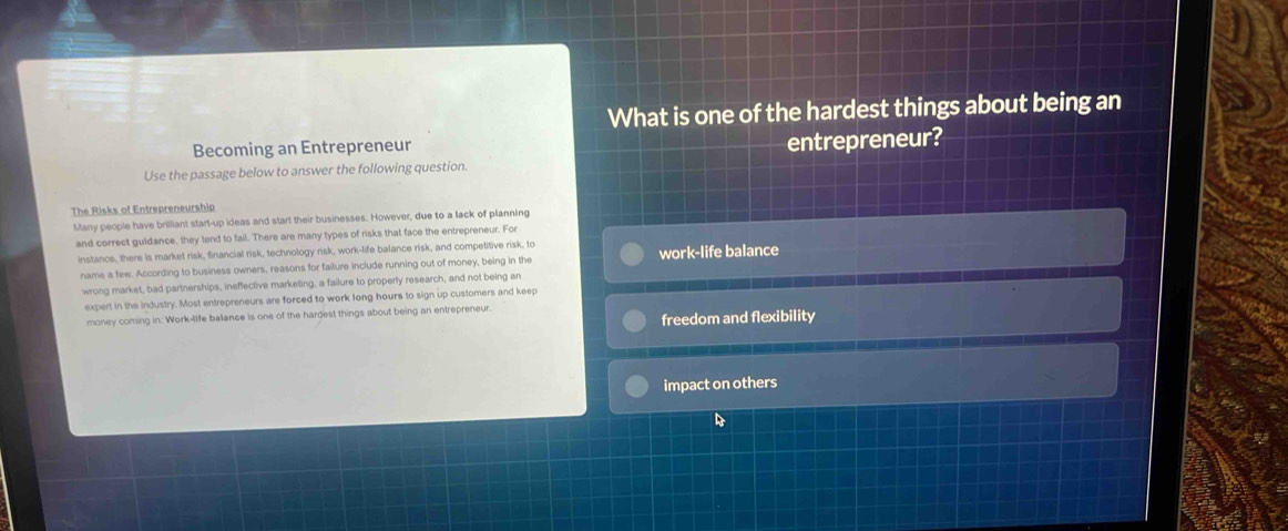 What is one of the hardest things about being an
Becoming an Entrepreneur
Use the passage below to answer the following question. entrepreneur?
The Risks of Entrepreneurship
Many people have brilliant start-up ideas and start their businesses. However, due to a lack of planning
and correct guidance, they tend to fail. There are many types of risks that face the entrepreneur. For
instancs, there is market risk, financial risk, technology risk, work-life balance risk, and competitive risk, to
name a few. According to business owners, reasons for failure include running out of money, being in the work-life balance
wrong market, bad partnerships, ineffective marketing, a failure to properly research, and not being an
expert in the industry. Most entrepreneurs are forced to work long hours to sign up customers and keep
freedom and flexibility
money coming in: Work-life balance is one of the hardest things about being an entrepreneur.
impact on others