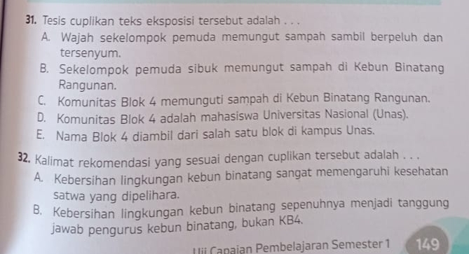 Tesis cuplikan teks eksposisi tersebut adalah . . .
A. Wajah sekelompok pemuda memungut sampah sambil berpeluh dan
tersenyum.
B. Sekelompok pemuda sibuk memungut sampah di Kebun Binatang
Rangunan.
C. Komunitas Blok 4 memunguti sampah di Kebun Binatang Rangunan.
D. Komunitas Blok 4 adalah mahasiswa Universitas Nasional (Unas).
E. Nama Blok 4 diambil dari salah satu blok di kampus Unas.
32, Kalimat rekomendasi yang sesuai dengan cuplikan tersebut adalah . . .
A. Kebersihan lingkungan kebun binatang sangat memengaruhi kesehatan
satwa yang dipelihara.
B, Kebersihan lingkungan kebun binatang sepenuhnya menjadi tanggung
jawab pengurus kebun binatang, bukan KB4.
Uii Capajan Pembelajaran Semester 1 149