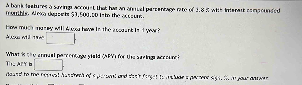 A bank features a savings account that has an annual percentage rate of 3.8 % with interest compounded 
monthly. Alexa deposits $3,500.00 into the account. 
How much money will Alexa have in the account in 1 year? 
Alexa will have 
What is the annual percentage yield (APY) for the savings account? 
The APY is 
Round to the nearest hundreth of a percent and don't forget to include a percent sign, %, in your answer.