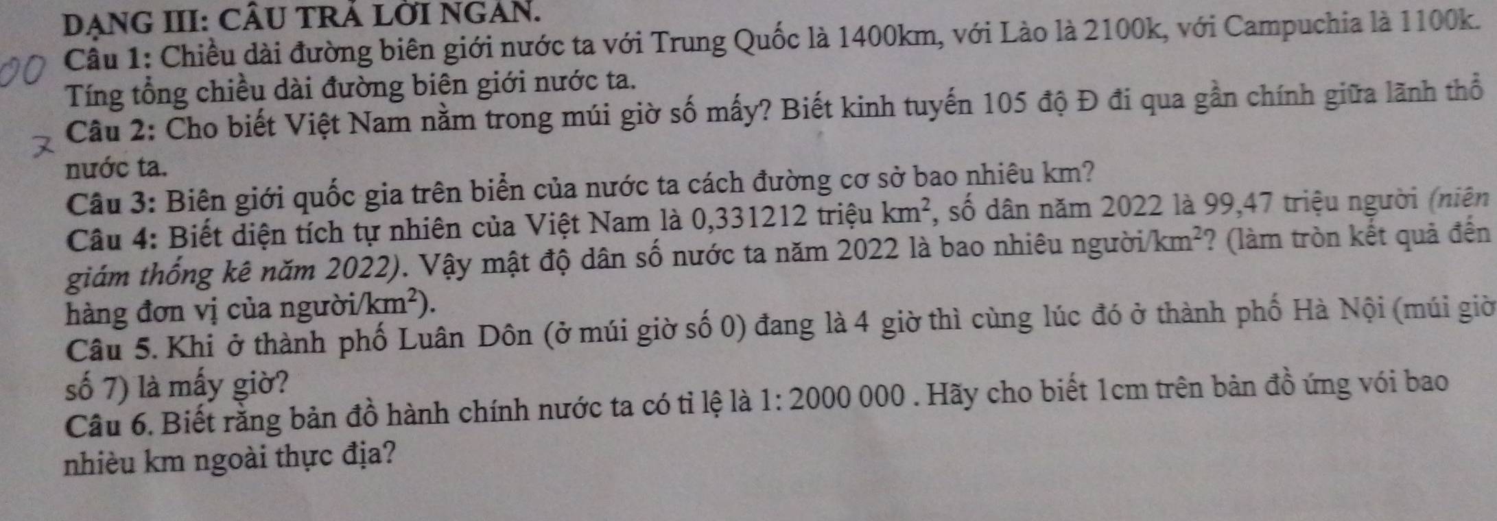 DẠNG III: CÂU TRẢ LỜI NGAN. 
Cầu 1: Chiều dài đường biên giới nước ta với Trung Quốc là 1400km, với Lào là 2100k, với Campuchia là 1100k. 
Tíng tổng chiều dài đường biên giới nước ta. 
Câu 2: Cho biết Việt Nam nằm trong múi giờ số mấy? Biết kinh tuyến 105 độ Đ đi qua gần chính giữa lãnh thổ 
nước ta. 
Câu 3: Biên giới quốc gia trên biển của nước ta cách đường cơ sở bao nhiêu km? 
Câu 4: Biết diện tích tự nhiên của Việt Nam là 0,331212 triệu km^2 7, số dân năm 2022 là 99, 47 triệu người (niên 
giám thống kê năm 2022). Vậy mật độ dân số nước ta năm 2022 là bao nhiêu người /km^2 ? (làm tròn kết quả đến 
hàng đơn vị của người /km^2)
Câu 5. Khi ở thành phố Luân Dôn (ở múi giờ số 0) đang là 4 giờ thì cùng lúc đó ở thành phố Hà Nội (múi giờ 
số 7) là mấy giờ? 
Câu 6. Biết rằng bản đồ hành chính nước ta có tỉ lệ là 1:2000 000. Hãy cho biết 1cm trên bản đồ ứng với bao 
nhièu km ngoài thực địa?