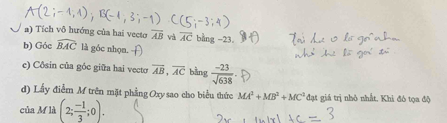 Tích vô hướng của hai vecto overline AB và overline AC bằng -23. 
b) Góc widehat BAC là góc nhọn. 
c) Côsin của góc giữa hai vectơ overline AB, overline AC bằng  (-23)/sqrt(638) 
d) Lấy điểm M trên mặt phẳng Oxy sao cho biểu thức MA^2+MB^2+MC^2 đạt giá trị nhỏ nhất. Khi đó tọa độ 
của M là (2; (-1)/3 ;0).