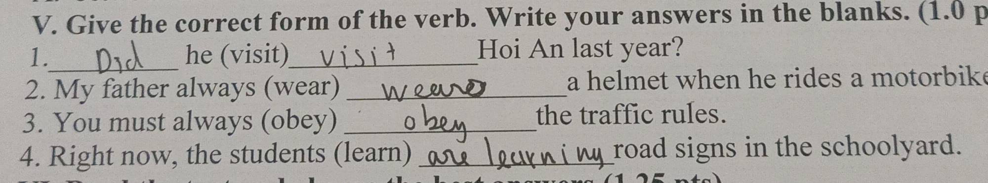 Give the correct form of the verb. Write your answers in the blanks. (1.0 p 
1._ he (visit)_ Hoi An last year? 
2. My father always (wear) _a helmet when he rides a motorbike 
3. You must always (obey) _the traffic rules. 
4. Right now, the students (learn) _road signs in the schoolyard.