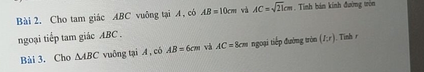 Cho tam giác ABC vuông tại A , có AB=10cm và AC=sqrt(21)cm. Tính bán kính đường tròn 
ngoại tiếp tam giác ABC. 
Bài 3. Cho △ ABC vuông tại A , có AB=6cm và AC=8cm ngoại tiếp đường tròn (I;r). Tinh r