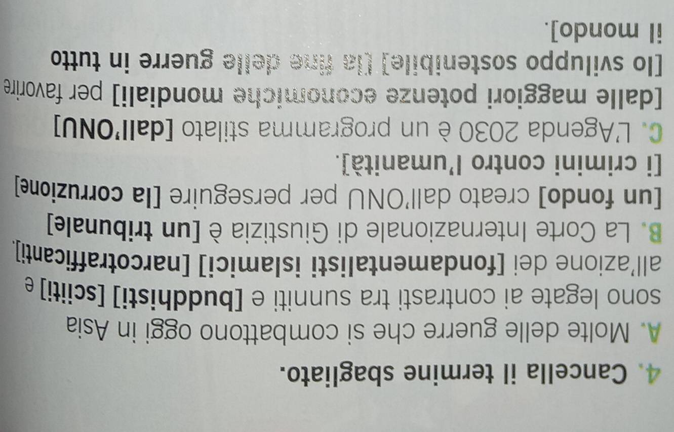 Cancella il termine sbagliato.
A. Molte delle guerre che si combattono oggi in Asia
sono legate ai contrasti tra sunniti e [buddhisti] [sciiti] e
all’azione dei [fondamentalisti islamici] [narcotrafficanti].
B. La Corte Internazionale di Giustizia è [un tribunale]
[un fondo] creato dall'ONU per perseguire [la corruzione]
[i crimini contro l’umanità].
C. L'Agenda 2030 è un programma stilato [dall'ONU]
[dalle maggiori potenze economiche mondiali] per favorire
[lo sviluppo sostenibile] [la fine delle guerre in tutto
il mondo].