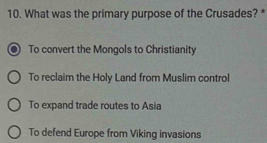 What was the primary purpose of the Crusades? *
To convert the Mongols to Christianity
To reclaim the Holy Land from Muslim control
To expand trade routes to Asia
To defend Europe from Viking invasions