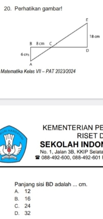 Perhatikan gambar!
Matematika Kelas VII - PAT 2023/2024
KEMENTERIAN PE
RISETD
SEKOLAH INDOI
No. 1, Jalan 3B, KKIP Selata
088-492 - 600, 088 -492- 601
Panjang sisi BD adalah ... cm.
A. 12
B. 16
C. 24
D. 32