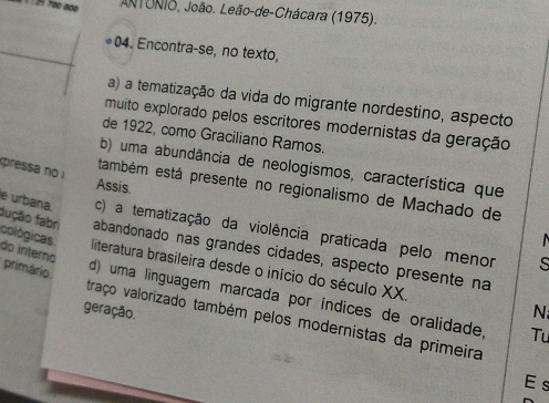 ANTONIo, João. Leão-de-Chácara (1975).
04. Encontra-se, no texto,
a) a tematização da vida do migrante nordestino, aspecto
muito explorado pelos escritores modernistas da geração
de 1922, como Graciliano Ramos.
b) uma abundância de neologismos, característica que
pressa no i
Assis.
também está presente no regionalismo de Machado de
e urbana c) a tematização da violência praticada pelo menor
fução fabri abandonado nas grandes cidades, aspecto presente na
do interno
cológicas. literatura brasileira desde o início do século XX.
s
primário.
d) uma linguagem marcada por índices de oralidade, Tu
geração.
N
traço valorizado também pelos modernistas da primeira
E s