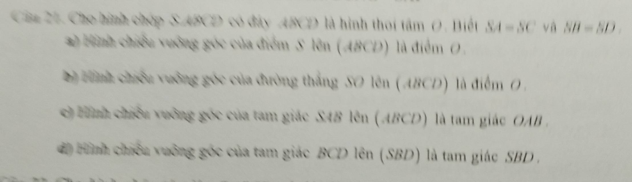 Câa 27. Cho hình chóp S ABCD có đây ABCD là hình thoi tâm 0. Biết SA=SC và SB=SD
*) Hinh chiếu vưởng góc của điểm S lên (ABCD) là điểm 0.
Hnh chiếu vưởng góc của đường thắng SO lên ( ABCD) là điểm 0 ,
c tình chiếu vuởng góc của tam giác SAB lên (ABCD) là tam giác OAB.
d Hình chiếu vuỡng góc của tam giác BCD lên (SBD) là tam giác SBD.