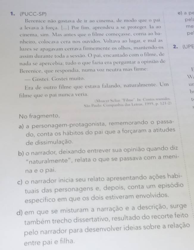 (PUCC-SP) e) a pe
Berenice não gostava de ir ao cinema, de modo que o pai pel
a levava à força. [...] Por fim, aprendeu a se proteger. Ia ao me
cinema, sim. Mas antes que o filme começasse, corria ao ba- pel
nheiro, colocava cera nos ouvidos. Voltava ao lugar, e mal as
luzes se apagavam cerrava firmemente os olhos, mantendo-os 2. (UPE
assim durante toda a sessão. O pai, encantado com o filme, de
nada se apercebia; tudo o que fazia era perguntar a opinião de
Berenice, que respondia, numa voz neutra mas firme:
— Gostei. Gostei muito.
W.
Era de outro filme que estava falando, naturalmente. Um u
b
filme que o pai nunca veria.
Moacyr Scliar: ''Filme''. In: Contos reunidos. t
São Paulo: Companhia das Letras, 1995, p. 121-2)
No fragmento,
a) a personagem-protagonista, rememorando o passa-
do, conta os hábitos do pai que a forçaram a atitudes
de dissimulação.
b) o narrador, deixando entrever sua opinião quando diz
"naturalmente", relata o que se passava com a meni-
na e o pai.
c) o narrador inicia seu relato apresentando ações habi-
tuais das personagens e, depois, conta um episódio
específico em que os dois estiveram envolvidos.
d) em que se misturam a narração e a descrição, surge
também trecho dissertativo, resultado do recorte feito
pelo narrador para desenvolver ideias sobre a relação
entre pai e filha.