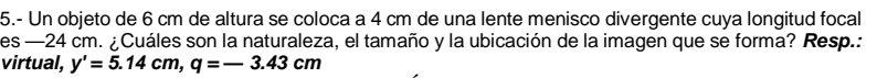 5.- Un objeto de 6 cm de altura se coloca a 4 cm de una lente menisco divergente cuya longitud focal 
es —24 cm. ¿Cuáles son la naturaleza, el tamaño y la ubicación de la imagen que se forma? Resp.: 
virtual, y'=5.14cm, q=-3.43cm