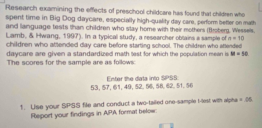 Research examining the effects of preschool childcare has found that children who 
spent time in Big Dog daycare, especially high-quality day care, perform better on math 
and language tests than children who stay home with their mothers (Broberg, Wessels, 
Lamb, & Hwang, 1997). In a typical study, a researcher obtains a sample of n=10
children who attended day care before starting school. The children who attended 
daycare are given a standardized math test for which the population mean is M=50. 
The scores for the sample are as follows: 
Enter the data into SPSS:
53, 57, 61, 49, 52, 56, 58, 62, 51, 56
1. Use your SPSS file and conduct a two-tailed one-sample t-test with alpha =.05. 
Report your findings in APA format below: