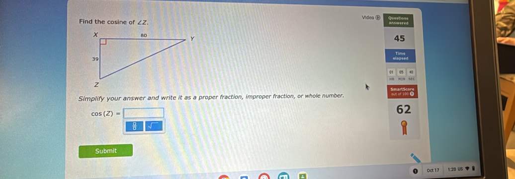 Find the cosine of ∠ Z. Video é answered Questions 
45 
elapsed Time 
01 05 43 
SE C 
SmartScore 
Simplify your answer and write it as a proper fraction, improper fraction, or whole number. out of 100 ①
cos (Z)=□
62
* 
Submit 
Oct 17 1:20 US