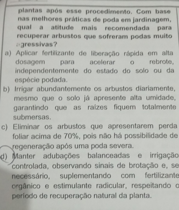 plantas após esse procedimento. Com base
nas melhores práticas de poda em jardinagem,
qual a atitude mais recomendada para
recuperar arbustos que sofreram podas muito
agressivas?
a) Aplicar fertilizante de liberação rápida em alta
dosagem para acelerar o rebrote,
independentemente do estado do solo ou da
espécie podada.
b) Irrigar abundantemente os arbustos diariamente,
mesmo que o solo já apresente alta umidade,
garantindo que as raízes fiquem totalmente
submersas.
c) Eliminar os arbustos que apresentarem perda
foliar acima de 70%, pois não há possibilidade de
regeneração após uma poda severa.
d) Manter adubações balanceadas e irrigação
controlada, observando sinais de brotação e, se
necessário, suplementando com fertilizante
orgânico e estimulante radicular, respeitando o
período de recuperação natural da planta.