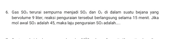 Gas SO_3 terurai sempurna menjadi SO_2 dan O_2 di dalam suatu bejana yang 
bervolume 9 liter, reaksi penguraian tersebut berlangsung selama 15 menit. Jika 
mol awal SO_3 adalah 45, maka laju penguraian SO_3 adalah.....