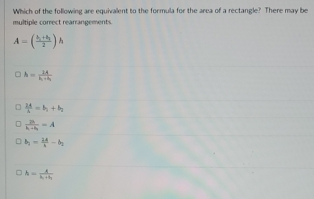 Which of the following are equivalent to the formula for the area of a rectangle? There may be
multiple correct rearrangements.
A=(frac b_1+b_22)h
h=frac 2Ab_1+b_2
 2A/A =b_1+b_2
frac 2hb_1+b_1=A
b_1= 2A/h -b_2
h=frac Ab_1+b_2